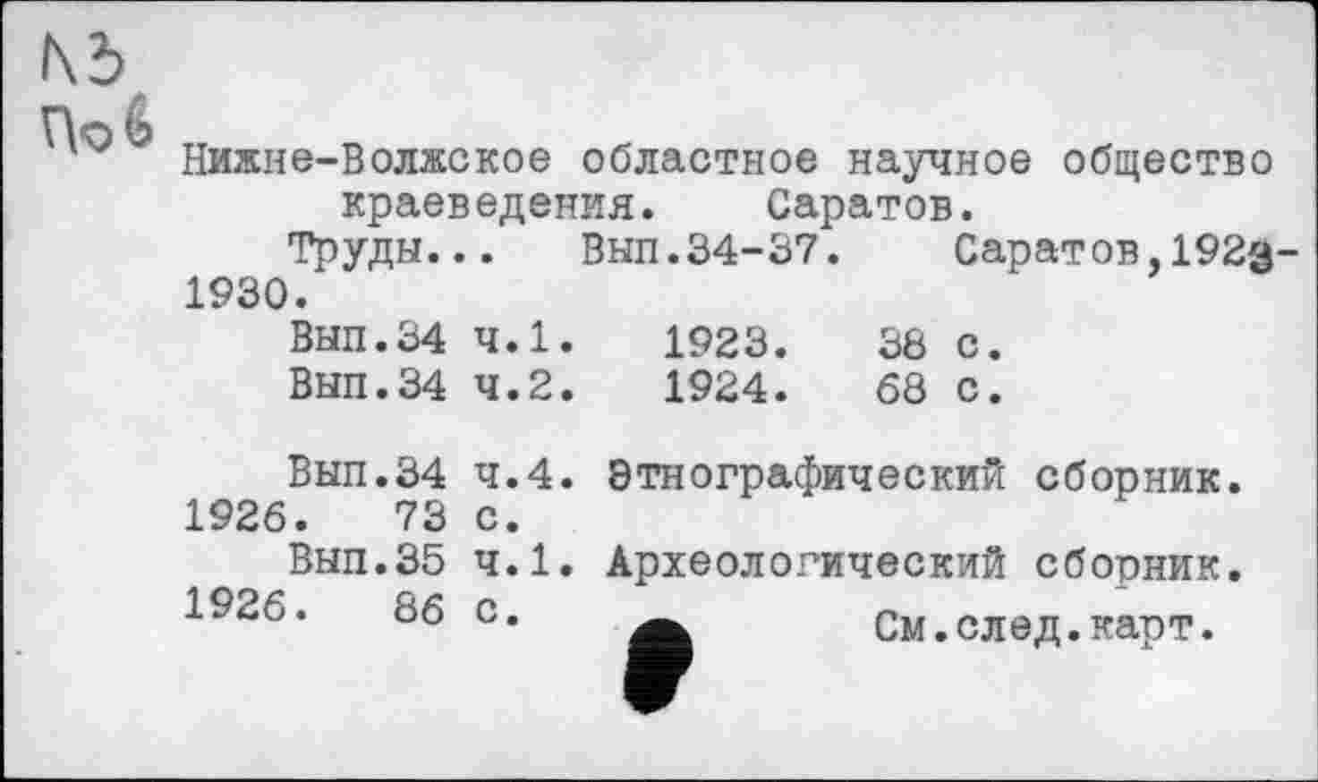 ﻿Nd, По б
Нижне-Волжское областное научное общество
краеведения. Саратов.
Труды... Вып.34-37. Саратов,192з~ 1930.
Вып.34 4.1.	1923.	38 с.
Вып.34 4.2.	1924.	68 с.
Вып.34
1926.	73
Вып.35
1926.	86
4.4. Этнографический сборник, с.
4.1. Археологический сборник.
а См.след.карт.